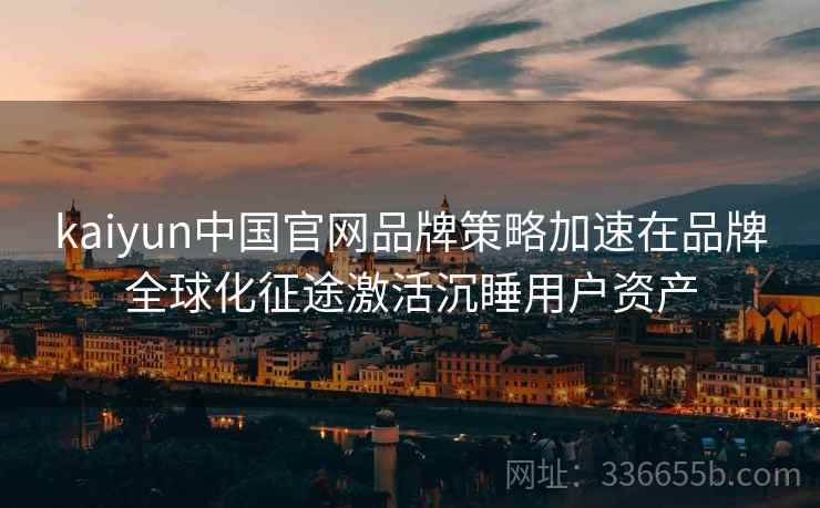 kaiyun中国官网品牌策略加速在品牌全球化征途激活沉睡用户资产