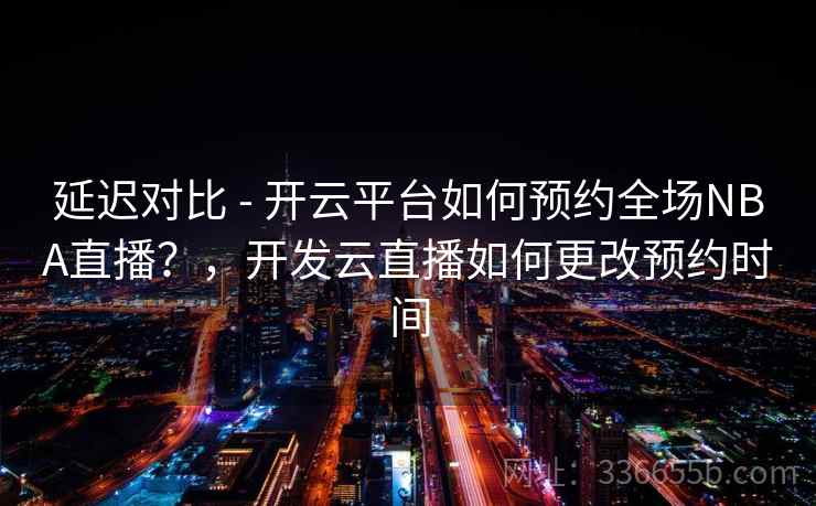 延迟对比 - 开云平台如何预约全场NBA直播？，开发云直播如何更改预约时间