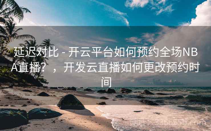 延迟对比 - 开云平台如何预约全场NBA直播？，开发云直播如何更改预约时间