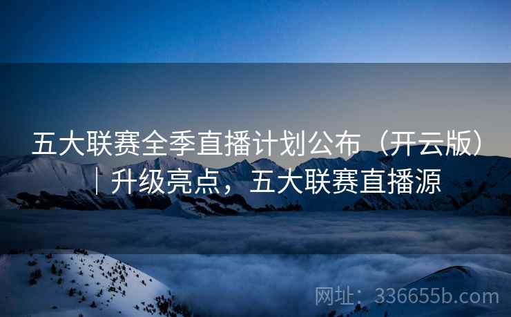 五大联赛全季直播计划公布（开云版）｜升级亮点，五大联赛直播源