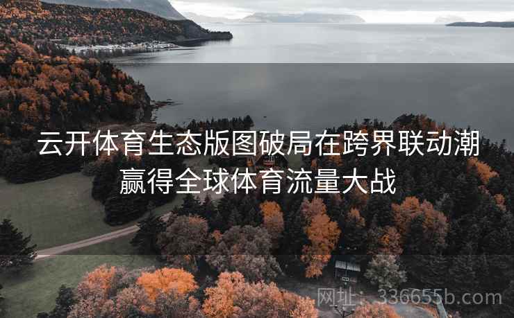 云开体育生态版图破局在跨界联动潮赢得全球体育流量大战