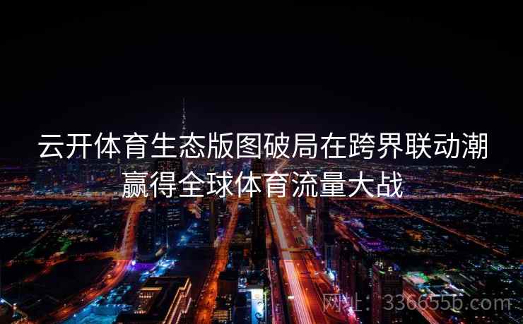 云开体育生态版图破局在跨界联动潮赢得全球体育流量大战