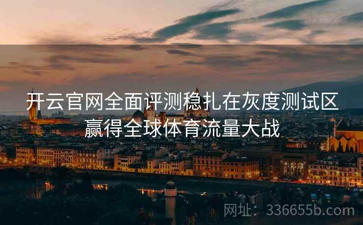 开云官网全面评测稳扎在灰度测试区赢得全球体育流量大战