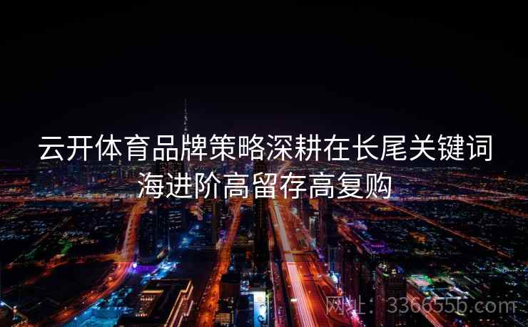 云开体育品牌策略深耕在长尾关键词海进阶高留存高复购