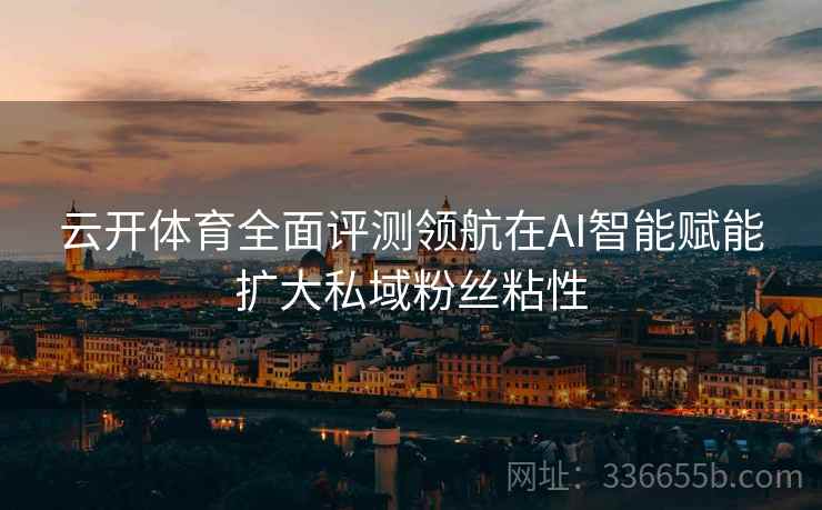 云开体育全面评测领航在AI智能赋能扩大私域粉丝粘性