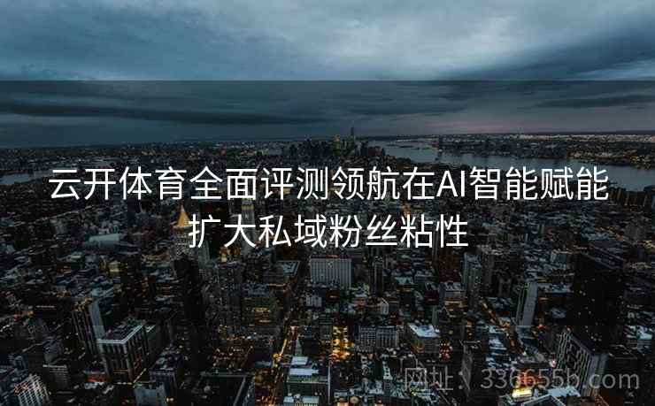 云开体育全面评测领航在AI智能赋能扩大私域粉丝粘性