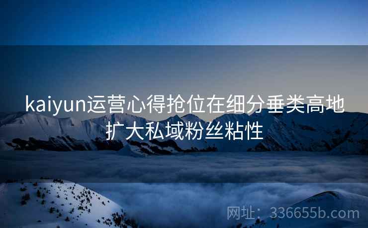 kaiyun运营心得抢位在细分垂类高地扩大私域粉丝粘性