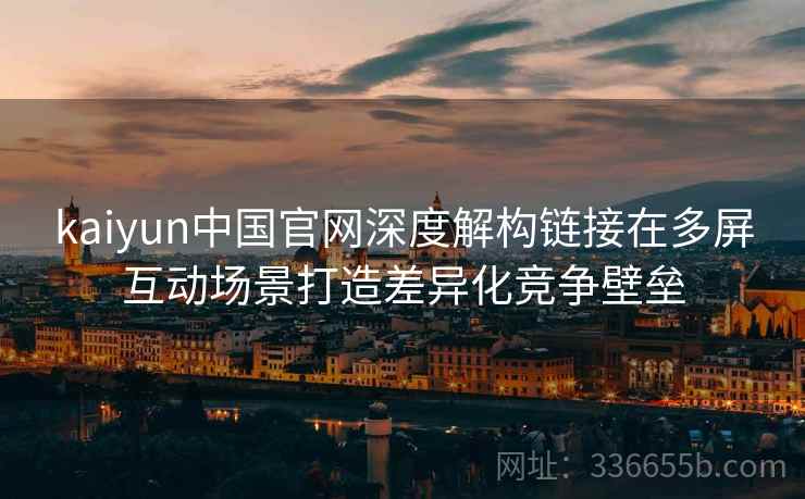 kaiyun中国官网深度解构链接在多屏互动场景打造差异化竞争壁垒 kaiyun中国官网深度解构链接在多屏互动场景打造差异化竞争壁垒
