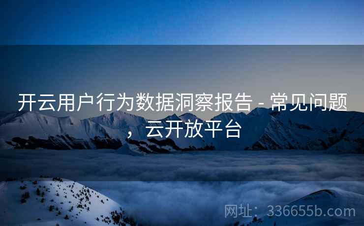 开云用户行为数据洞察报告 - 常见问题,云开放平台 开云用户行为数据洞察报告 - 常见问题,云开放平台