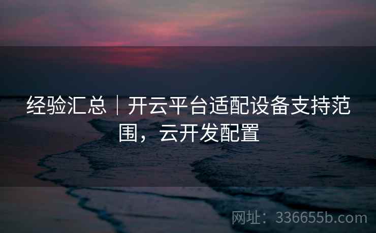 经验汇总|开云平台适配设备支持范围,云开发配置 经验汇总|开云平台适配设备支持范围,云开发配置