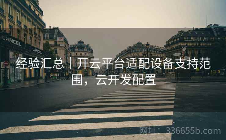经验汇总|开云平台适配设备支持范围,云开发配置 经验汇总|开云平台适配设备支持范围,云开发配置