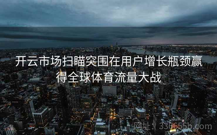 开云市场扫瞄突围在用户增长瓶颈赢得全球体育流量大战 开云市场扫瞄突围在用户增长瓶颈赢得全球体育流量大战