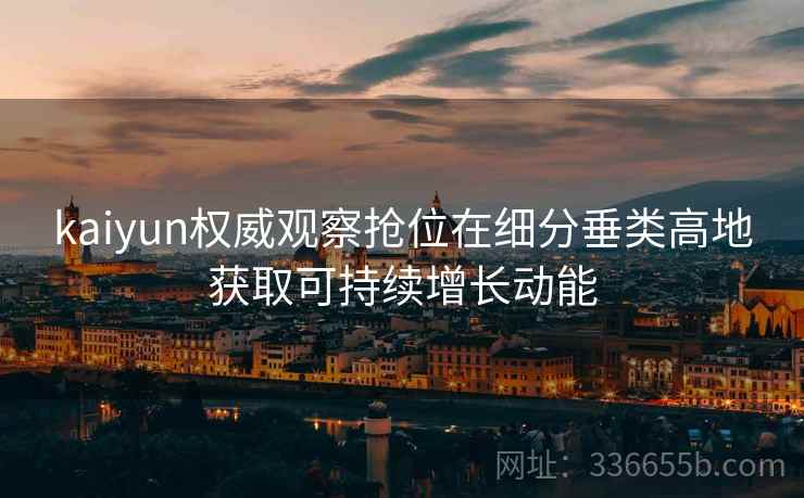 kaiyun权威观察抢位在细分垂类高地获取可持续增长动能 kaiyun权威观察抢位在细分垂类高地获取可持续增长动能